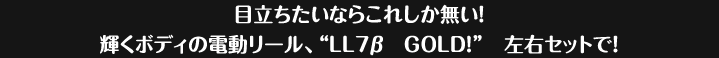 目立ちたいならこれしかない！輝くボディの電動リール、LL7&beta;ゴールド。左右セットで販売。